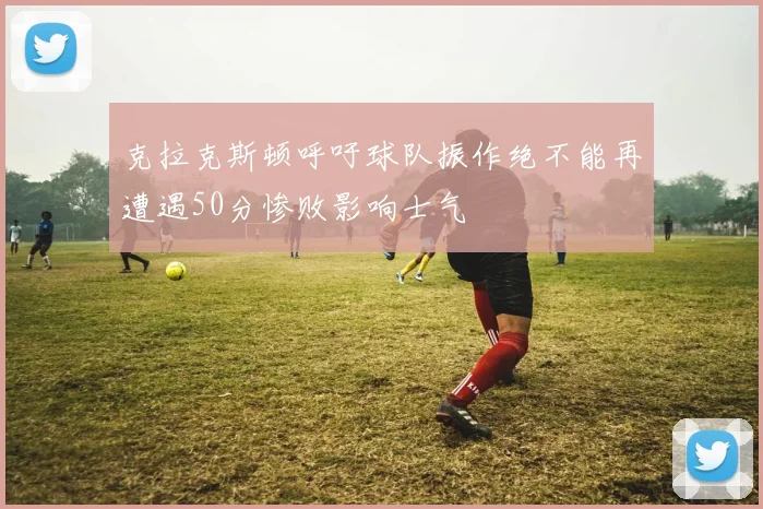 克拉克斯顿呼吁球队振作绝不能再遭遇50分惨败影响士气