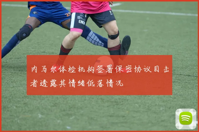内马尔体检机构签署保密协议目击者透露其情绪低落情况