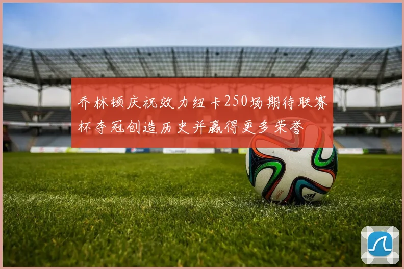 乔林顿庆祝效力纽卡250场期待联赛杯夺冠创造历史并赢得更多荣誉
