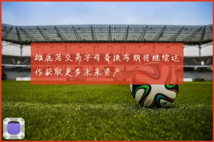 雄鹿若交易字母哥换布朗将继续运作获取更多未来资产