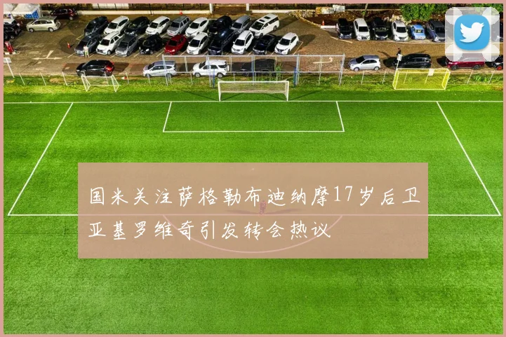 国米关注萨格勒布迪纳摩17岁后卫亚基罗维奇引发转会热议