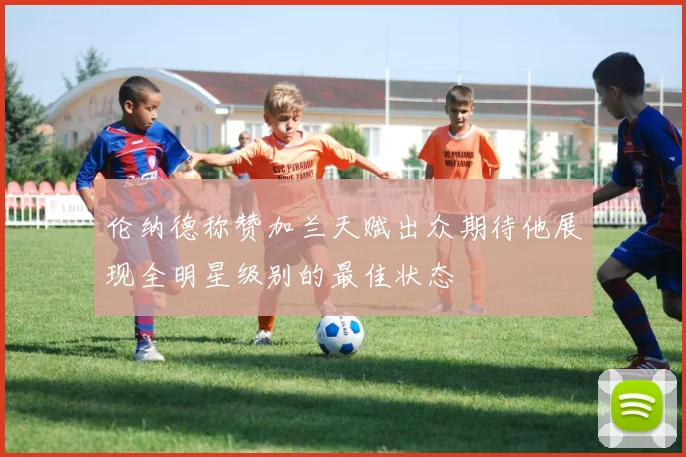 伦纳德称赞加兰天赋出众期待他展现全明星级别的最佳状态