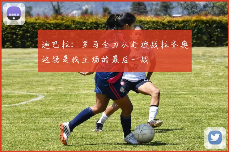 迪巴拉：罗马全力以赴迎战拉齐奥这场是我主场的最后一战