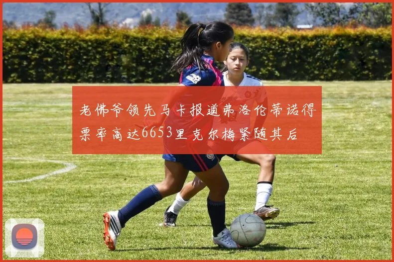 老佛爷领先马卡报道弗洛伦蒂诺得票率高达6653里克尔梅紧随其后