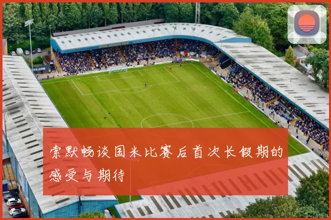 索默畅谈国米比赛后首次长假期的感受与期待
