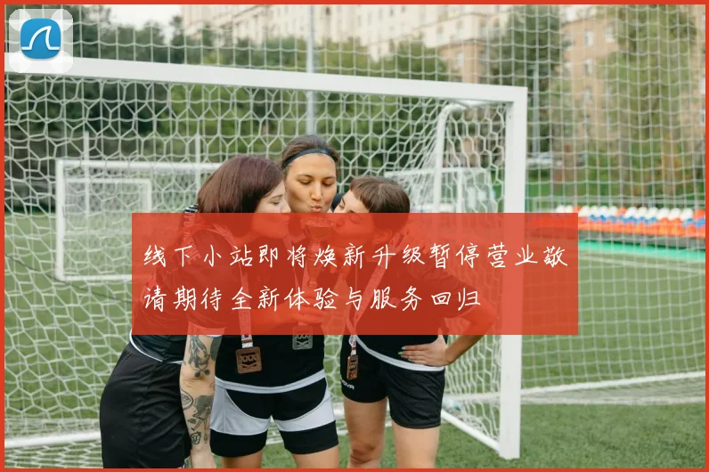 线下小站即将焕新升级暂停营业敬请期待全新体验与服务回归