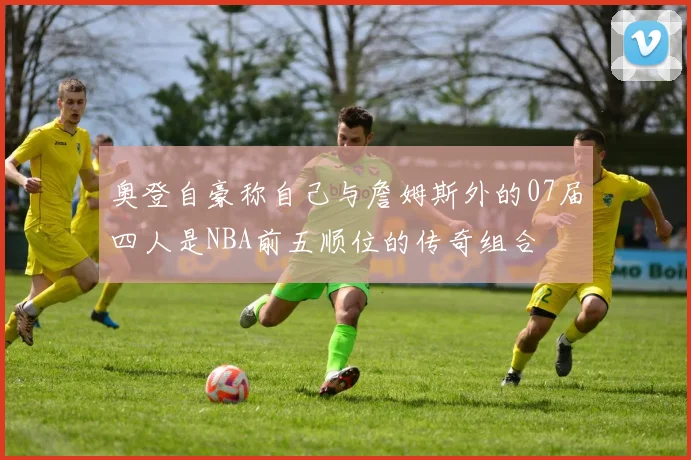 奥登自豪称自己与詹姆斯外的07届四人是NBA前五顺位的传奇组合