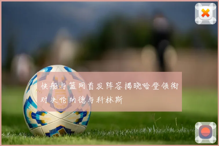 快船与篮网首发阵容揭晓哈登领衔对决伦纳德与科林斯