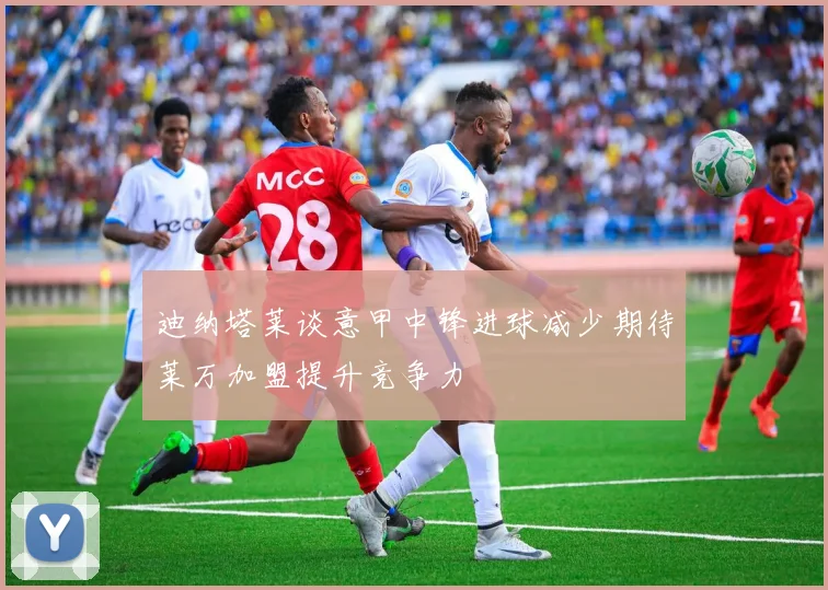 迪纳塔莱谈意甲中锋进球减少期待莱万加盟提升竞争力