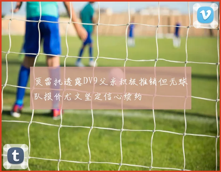 莫雷托透露DV9父亲积极推销但无球队报价尤文坚定信心续约
