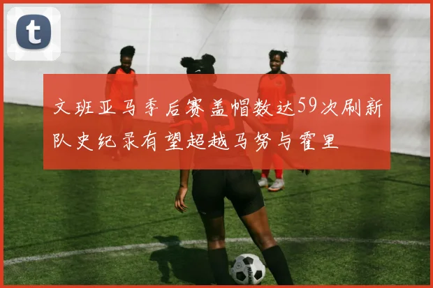 文班亚马季后赛盖帽数达59次刷新队史纪录有望超越马努与霍里