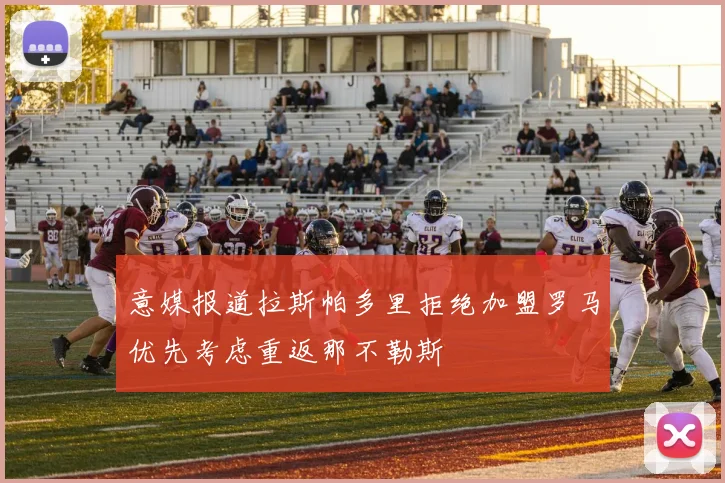 意媒报道拉斯帕多里拒绝加盟罗马优先考虑重返那不勒斯
