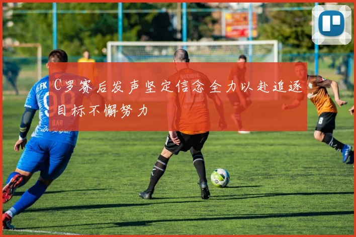 C罗赛后发声坚定信念全力以赴追逐目标不懈努力