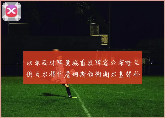 切尔西对阵曼城首发阵容公布哈兰德马尔穆什詹姆斯领衔谢尔基替补出战
