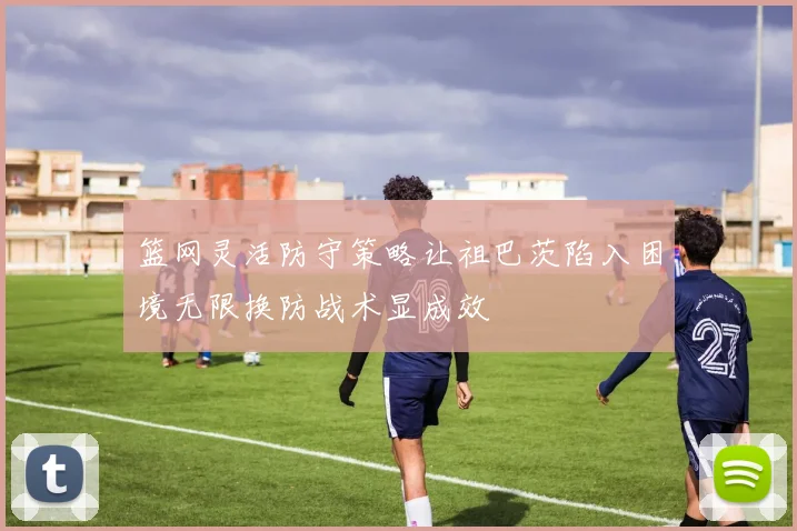 篮网灵活防守策略让祖巴茨陷入困境无限换防战术显成效
